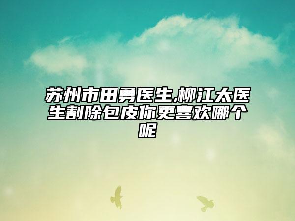 蘇州市田勇醫(yī)生,柳江太醫(yī)生割除包皮你更喜歡哪個(gè)呢