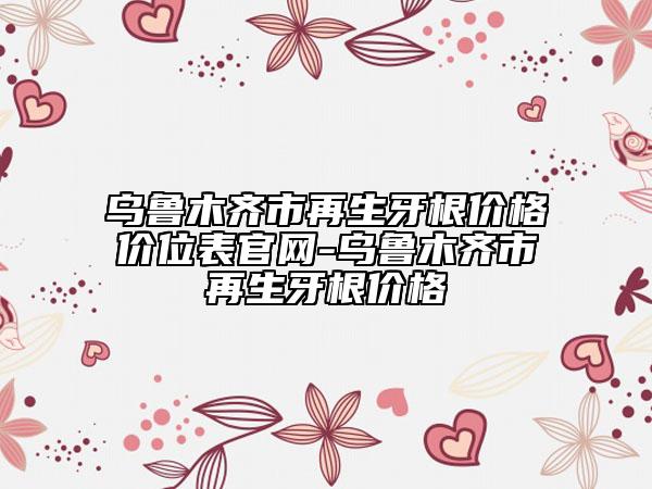 烏魯木齊市再生牙根價(jià)格價(jià)位表官網(wǎng)-烏魯木齊市再生牙根價(jià)格