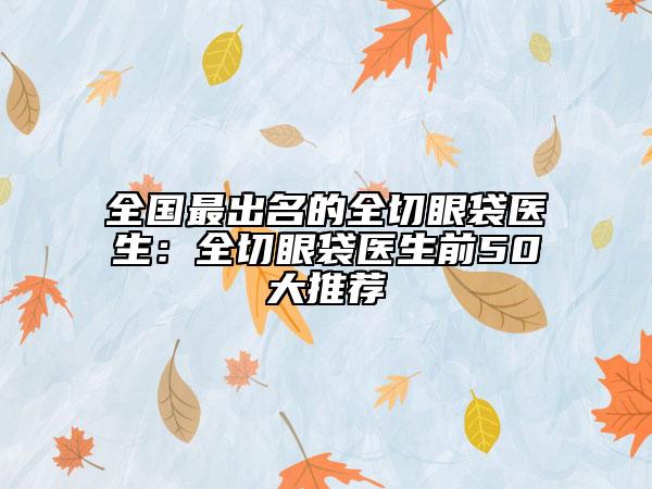 全國最出名的全切眼袋醫(yī)生：全切眼袋醫(yī)生前50大推薦