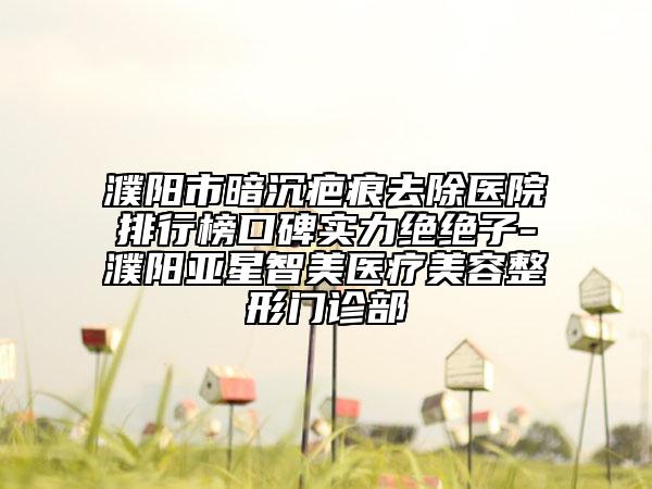 濮陽市暗沉疤痕去除醫(yī)院排行榜口碑實(shí)力絕絕子-濮陽亞星智美醫(yī)療美容整形門診部