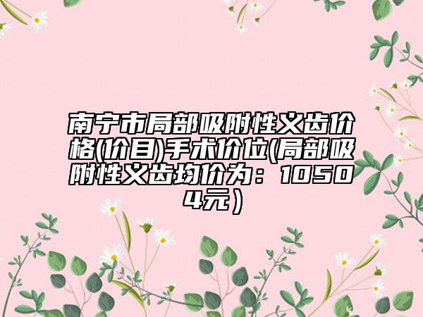 南寧市局部吸附性義齒價格(價目)手術(shù)價位(局部吸附性義齒均價為：10504元）