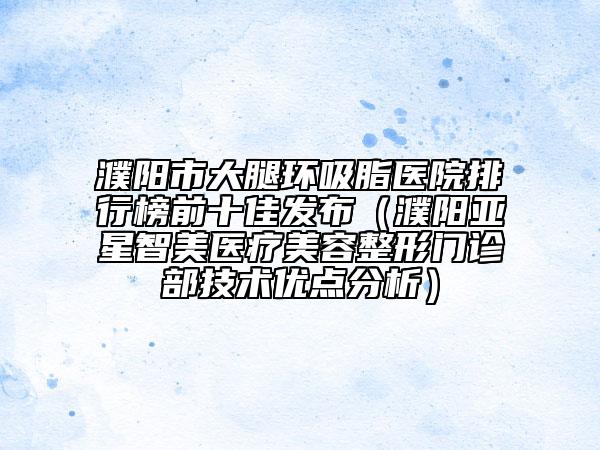 濮陽市大腿環(huán)吸脂醫(yī)院排行榜前十佳發(fā)布（濮陽亞星智美醫(yī)療美容整形門診部技術(shù)優(yōu)點分析）