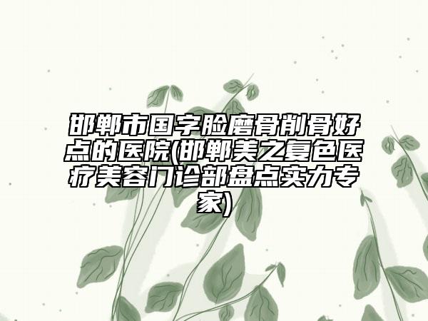 邯鄲市國字臉磨骨削骨好點的醫(yī)院(邯鄲美之復色醫(yī)療美容門診部盤點實力專家)