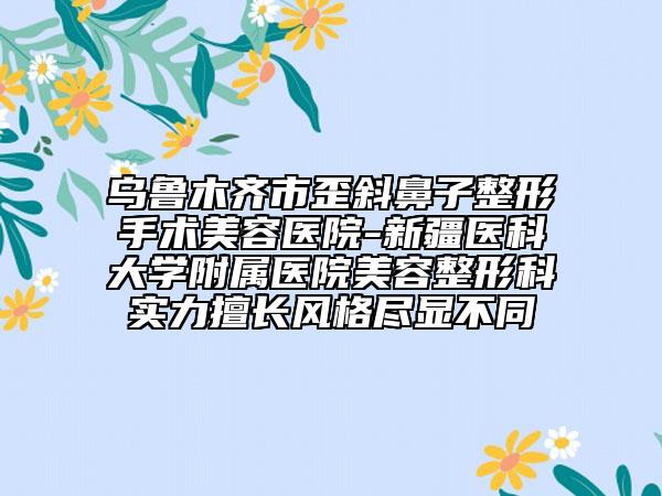 烏魯木齊市歪斜鼻子整形手術美容醫(yī)院-新疆醫(yī)科大學附屬醫(yī)院美容整形科實力擅長風格盡顯不同