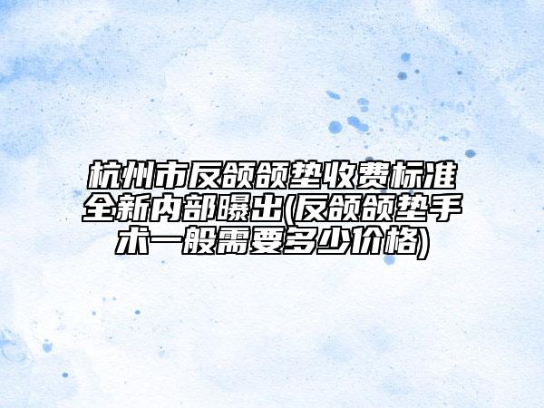 杭州市反頜頜墊收費(fèi)標(biāo)準(zhǔn)全新內(nèi)部曝出(反頜頜墊手術(shù)一般需要多少價(jià)格)