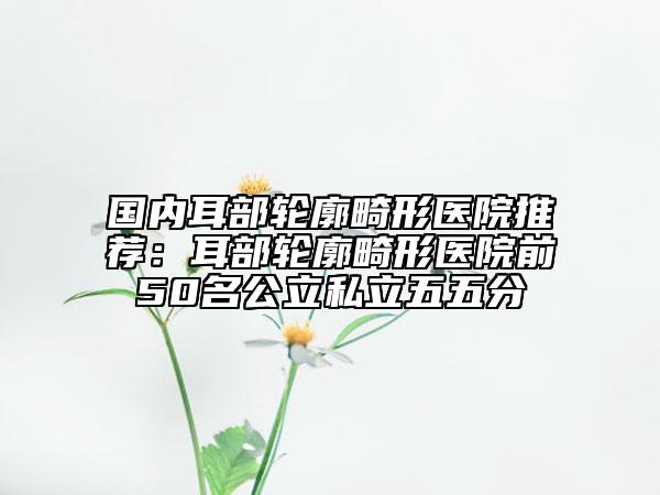 國內(nèi)耳部輪廓畸形醫(yī)院推薦：耳部輪廓畸形醫(yī)院前50名公立私立五五分