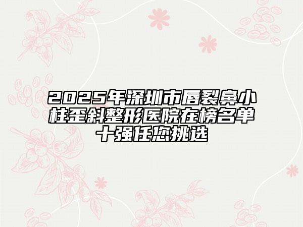 2025年深圳市唇裂鼻小柱歪斜整形醫(yī)院在榜名單十強(qiáng)任您挑選