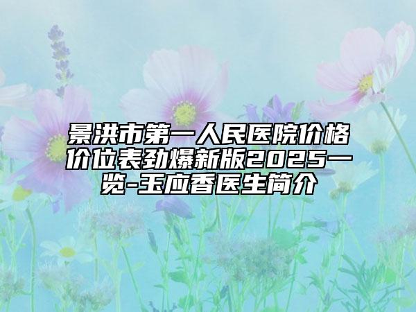 景洪市第一人民醫(yī)院價格價位表勁爆新版2025一覽-玉應香醫(yī)生簡介