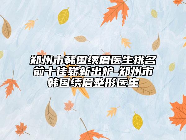 鄭州市韓國繡眉醫(yī)生排名前十佳嶄新出爐-鄭州市韓國繡眉整形醫(yī)生