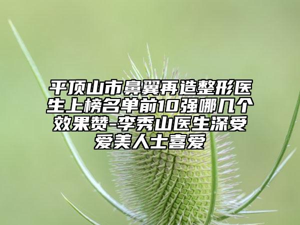 平頂山市鼻翼再造整形醫(yī)生上榜名單前10強哪幾個效果贊-李秀山醫(yī)生深受愛美人士喜愛