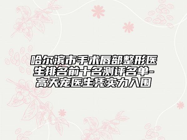 哈爾濱市手術(shù)唇部整形醫(yī)生排名前十名測評名單-高天寵醫(yī)生憑實(shí)力入圍