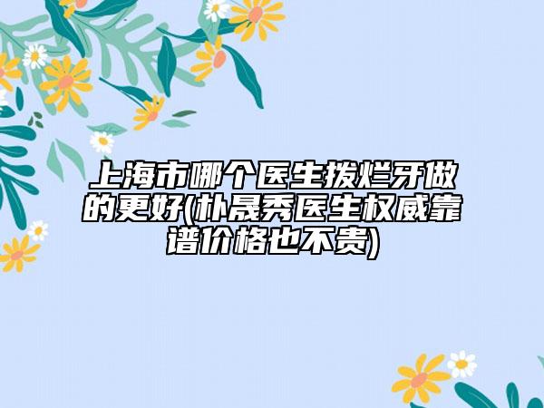 上海市哪個(gè)醫(yī)生撥爛牙做的更好(樸晟秀醫(yī)生權(quán)威靠譜價(jià)格也不貴)