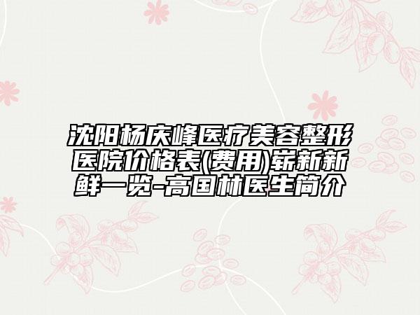 沈陽楊慶峰醫(yī)療美容整形醫(yī)院價格表(費(fèi)用)嶄新新鮮一覽-高國林醫(yī)生簡介