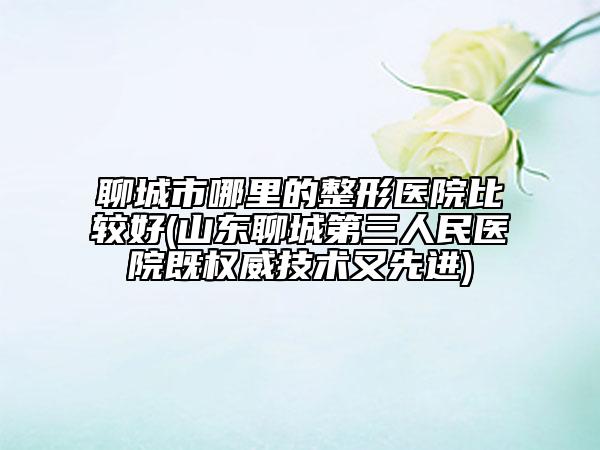 聊城市哪里的整形醫(yī)院比較好(山東聊城第三人民醫(yī)院既權(quán)威技術(shù)又先進(jìn))