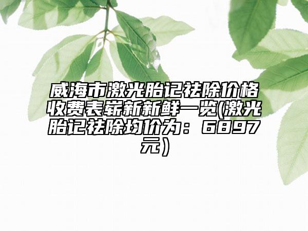 威海市激光胎記祛除價格收費表嶄新新鮮一覽(激光胎記祛除均價為：6897元）