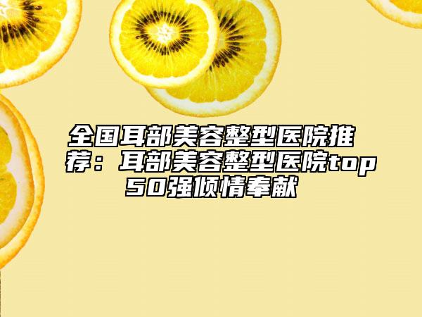 全國(guó)耳部美容整型醫(yī)院推薦：耳部美容整型醫(yī)院top50強(qiáng)傾情奉獻(xiàn)