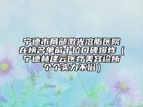 寧德市局部激光溶脂醫(yī)院在榜名單前十位口碑爆炸（寧德林建云醫(yī)療美容診所個個實力不俗）