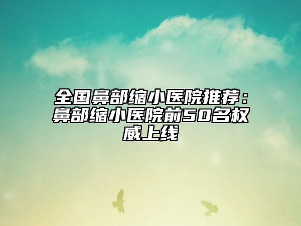 全國鼻部縮小醫(yī)院推薦：鼻部縮小醫(yī)院前50名權(quán)威上線