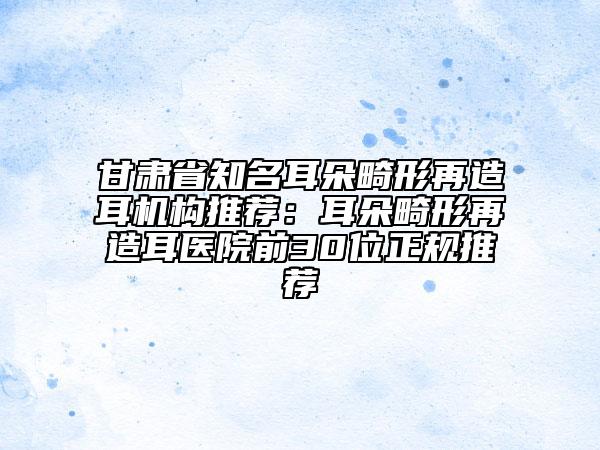 甘肅省知名耳朵畸形再造耳機構推薦：耳朵畸形再造耳醫(yī)院前30位正規(guī)推薦