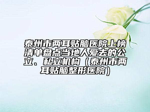 泰州市兩耳貼腦醫(yī)院上榜清單盤點(diǎn)當(dāng)?shù)厝藧廴サ墓ⅰ⑺搅C(jī)構(gòu)（泰州市兩耳貼腦整形醫(yī)院）