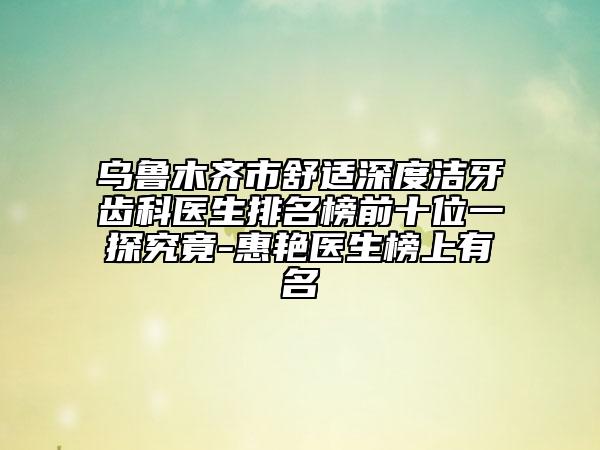 烏魯木齊市舒適深度潔牙齒科醫(yī)生排名榜前十位一探究竟-惠艷醫(yī)生榜上有名
