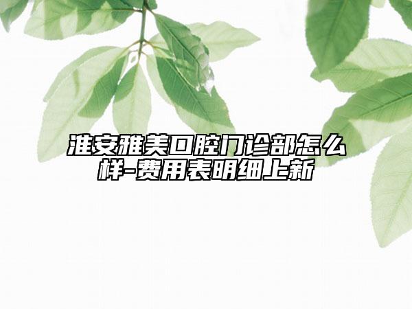 淮安雅美口腔門(mén)診部怎么樣-費(fèi)用表明細(xì)上新