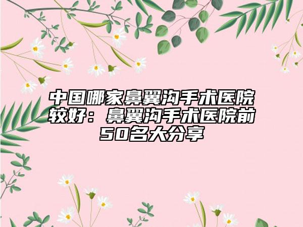中國哪家鼻翼溝手術(shù)醫(yī)院較好：鼻翼溝手術(shù)醫(yī)院前50名大分享