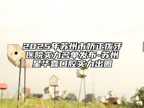 2025年蘇州市嬌正撥牙醫(yī)院實(shí)力名單發(fā)布-蘇州星華喜口腔實(shí)力出圈
