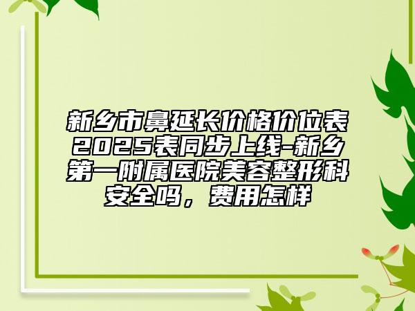 新鄉(xiāng)市鼻延長價格價位表2025表同步上線-新鄉(xiāng)第一附屬醫(yī)院美容整形科安全嗎，費用怎樣