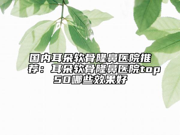 國(guó)內(nèi)耳朵軟骨隆鼻醫(yī)院推薦：耳朵軟骨隆鼻醫(yī)院top50哪些效果好