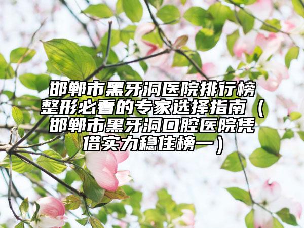 邯鄲市黑牙洞醫(yī)院排行榜整形必看的專(zhuān)家選擇指南（邯鄲市黑牙洞口腔醫(yī)院憑借實(shí)力穩(wěn)住榜一）