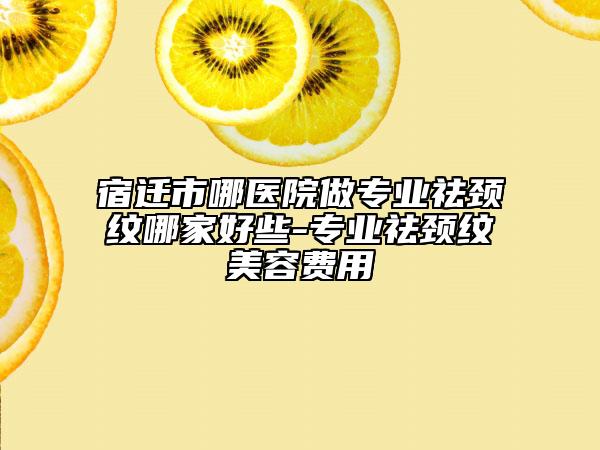 宿遷市哪醫(yī)院做專業(yè)祛頸紋哪家好些-專業(yè)祛頸紋美容費(fèi)用
