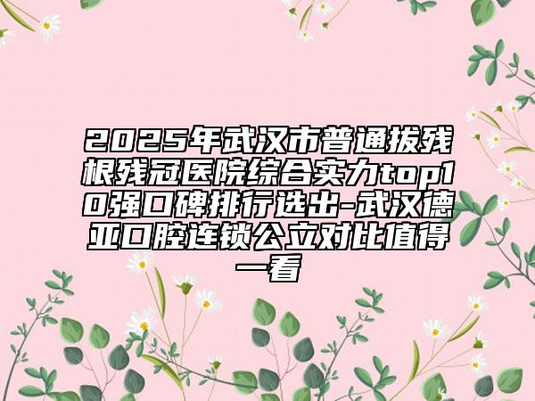 2025年武漢市普通拔殘根殘冠醫(yī)院綜合實力top10強口碑排行選出-武漢德亞口腔連鎖公立對比值得一看