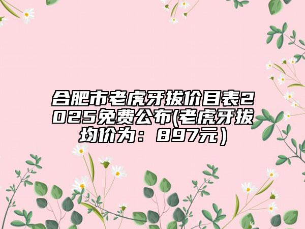 合肥市老虎牙拔價(jià)目表2025免費(fèi)公布(老虎牙拔均價(jià)為：897元）