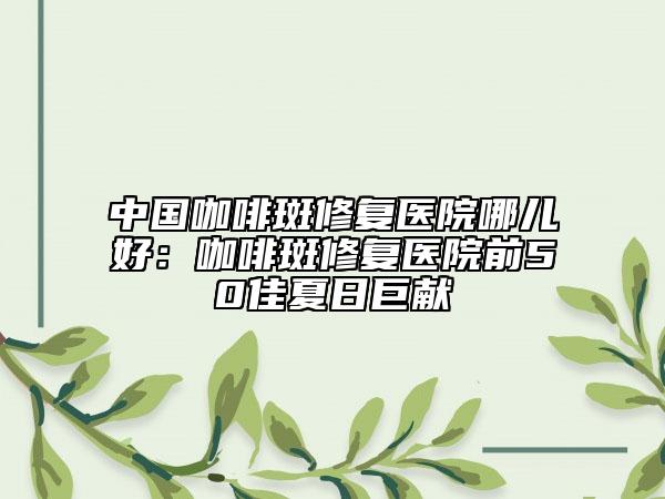 中國(guó)咖啡斑修復(fù)醫(yī)院哪兒好：咖啡斑修復(fù)醫(yī)院前50佳夏日巨獻(xiàn)