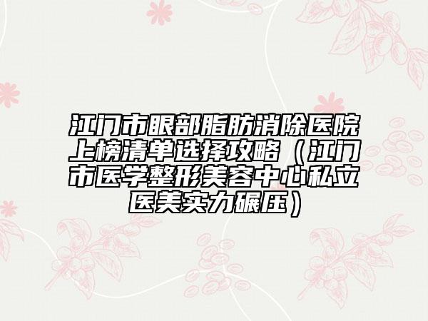 江門市眼部脂肪消除醫(yī)院上榜清單選擇攻略（江門市醫(yī)學整形美容中心私立醫(yī)美實力碾壓）