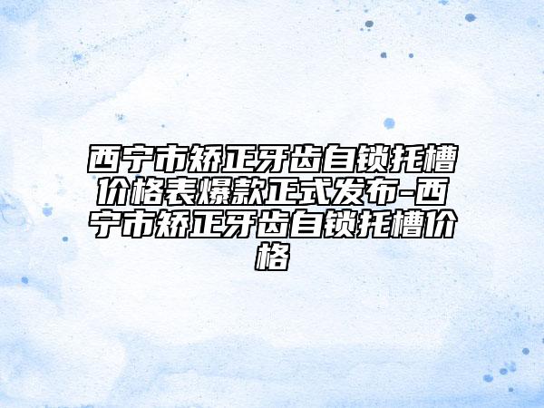 西寧市矯正牙齒自鎖托槽價(jià)格表爆款正式發(fā)布-西寧市矯正牙齒自鎖托槽價(jià)格
