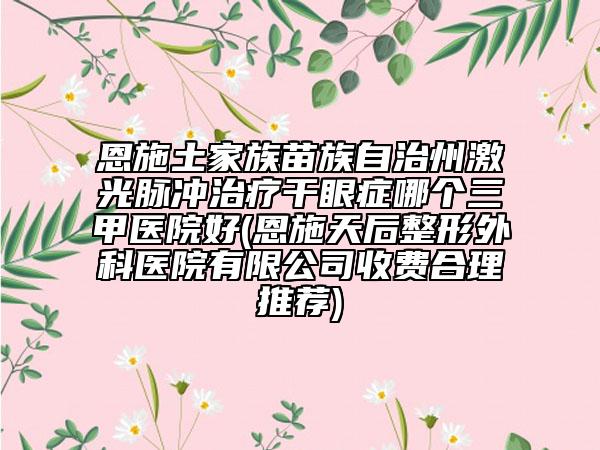 恩施土家族苗族自治州激光脈沖治療干眼癥哪個三甲醫(yī)院好(恩施天后整形外科醫(yī)院有限公司收費合理推薦)