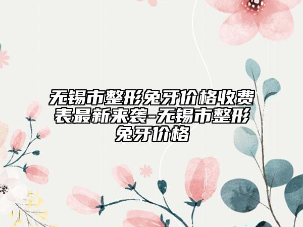 無錫市整形兔牙價(jià)格收費(fèi)表最新來襲-無錫市整形兔牙價(jià)格