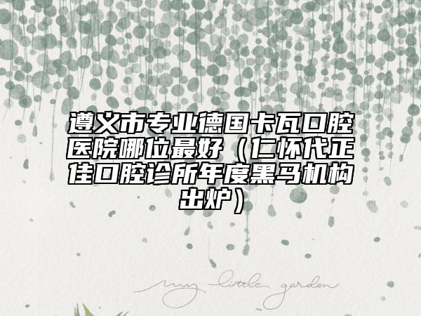 遵義市專業(yè)德國卡瓦口腔醫(yī)院哪位最好（仁懷代正佳口腔診所年度黑馬機構出爐）