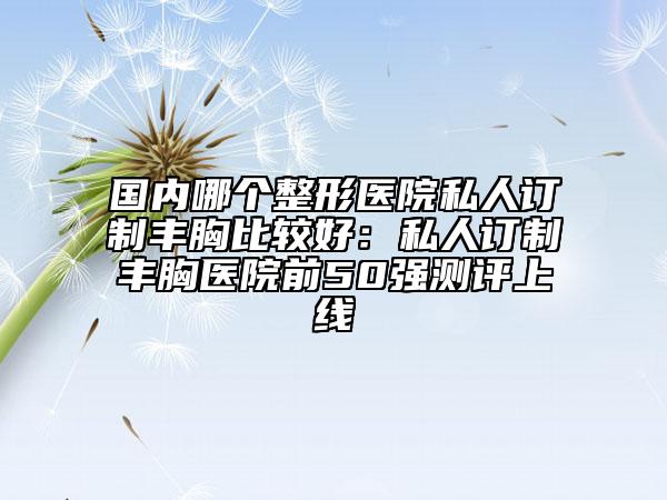 國內(nèi)哪個整形醫(yī)院私人訂制豐胸比較好：私人訂制豐胸醫(yī)院前50強測評上線