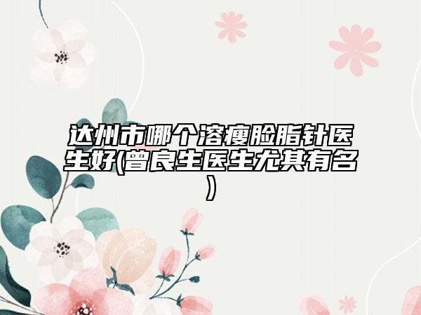 達(dá)州市哪個(gè)溶瘦臉脂針醫(yī)生好(曾良生醫(yī)生尤其有名)