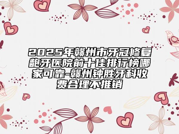 2025年贛州市牙冠修復齙牙醫(yī)院前十佳排行榜哪家可靠-贛州鐘勝牙科收費合理不推銷