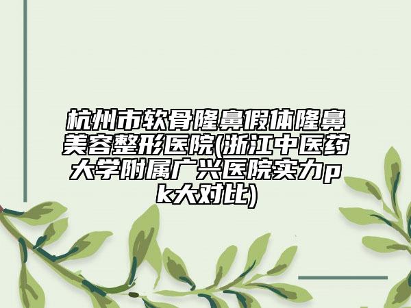 杭州市軟骨隆鼻假體隆鼻美容整形醫(yī)院(浙江中醫(yī)藥大學(xué)附屬廣興醫(yī)院實力pk大對比)