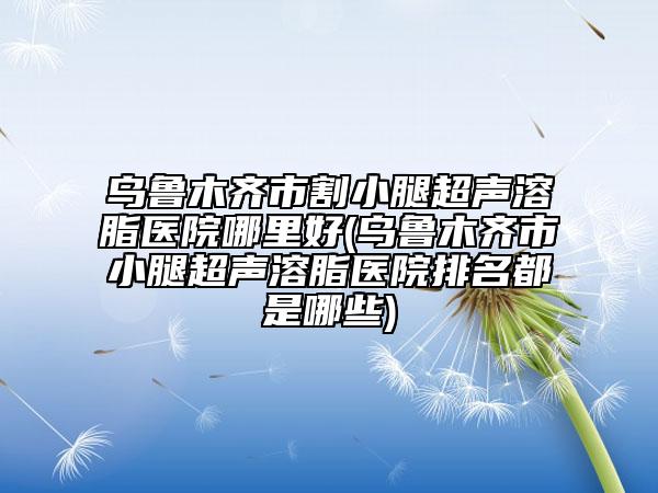 烏魯木齊市割小腿超聲溶脂醫(yī)院哪里好(烏魯木齊市小腿超聲溶脂醫(yī)院排名都是哪些)