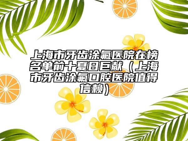 上海市牙齒涂氟醫(yī)院在榜名單前十夏日巨獻(xiàn)（上海市牙齒涂氟口腔醫(yī)院值得信賴）