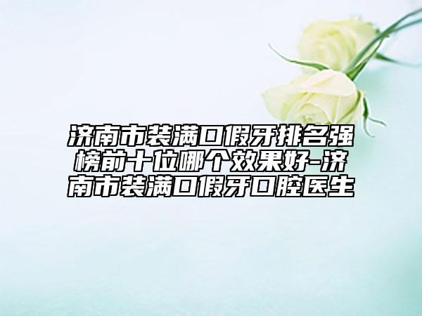 濟南市裝滿口假牙排名強榜前十位哪個效果好-濟南市裝滿口假牙口腔醫(yī)生