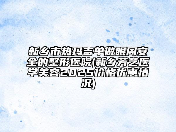 新鄉(xiāng)市熱瑪吉單做眼周安全的整形醫(yī)院(新鄉(xiāng)芳藝醫(yī)學美容2025價格優(yōu)惠情況)