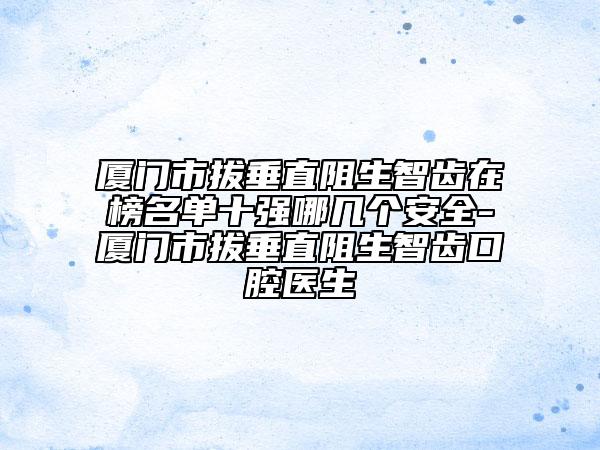 廈門市拔垂直阻生智齒在榜名單十強哪幾個安全-廈門市拔垂直阻生智齒口腔醫(yī)生