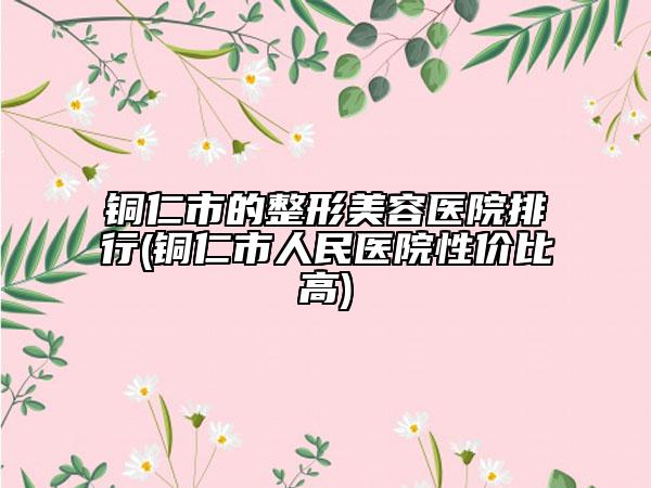 銅仁市的整形美容醫(yī)院排行(銅仁市人民醫(yī)院性價(jià)比高)